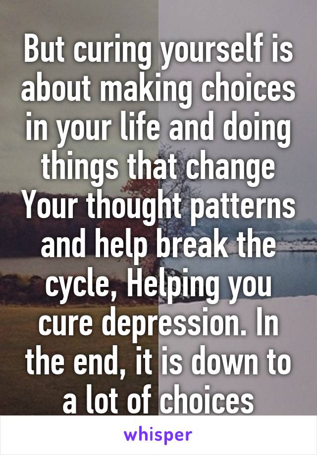 But curing yourself is about making choices in your life and doing things that change Your thought patterns and help break the cycle, Helping you cure depression. In the end, it is down to a lot of choices