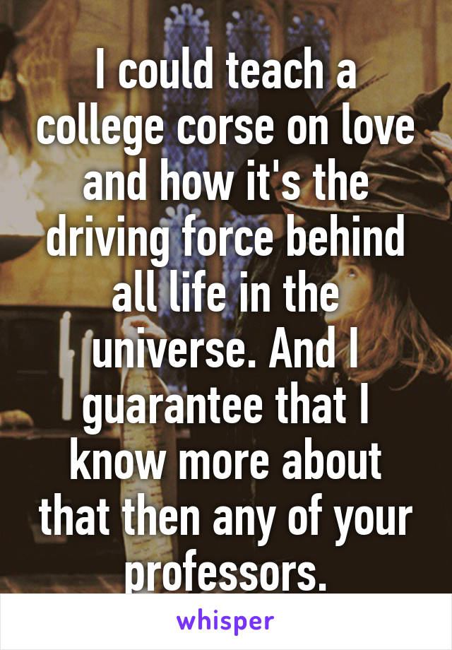 I could teach a college corse on love and how it's the driving force behind all life in the universe. And I guarantee that I know more about that then any of your professors.