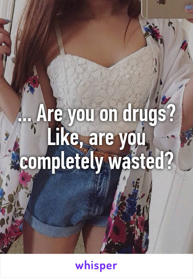 ... Are you on drugs? Like, are you completely wasted?