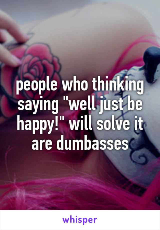 people who thinking saying "well just be happy!" will solve it are dumbasses