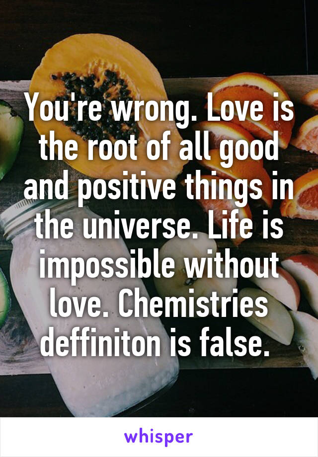 You're wrong. Love is the root of all good and positive things in the universe. Life is impossible without love. Chemistries deffiniton is false. 