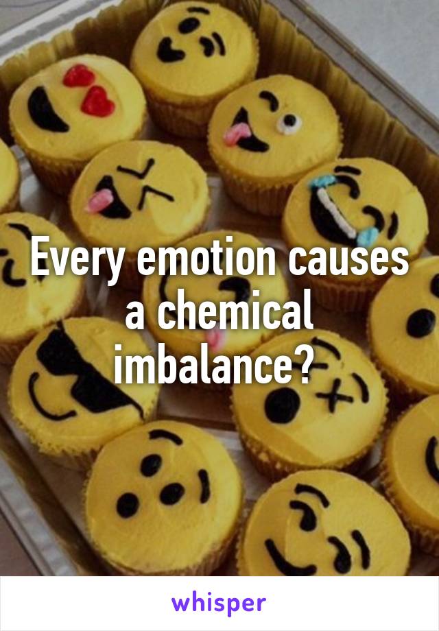 Every emotion causes a chemical imbalance? 