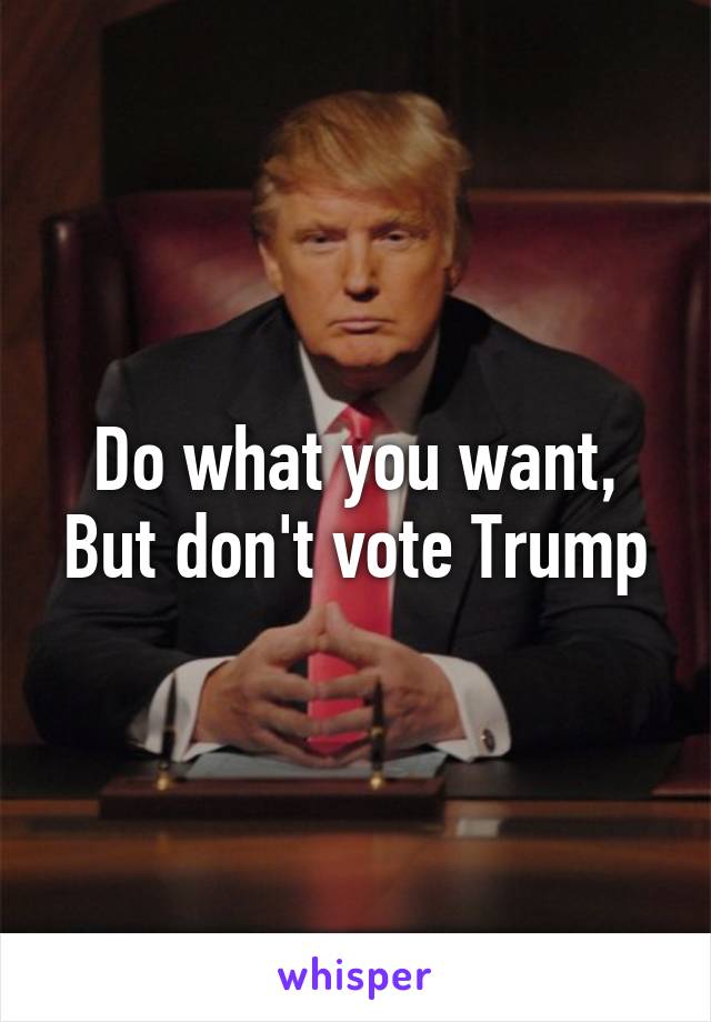 Do what you want,
But don't vote Trump