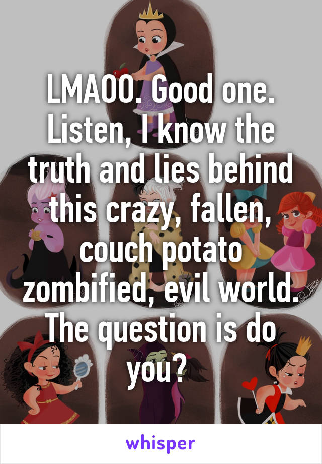 LMAOO. Good one. Listen, I know the truth and lies behind this crazy, fallen, couch potato zombified, evil world. The question is do you? 