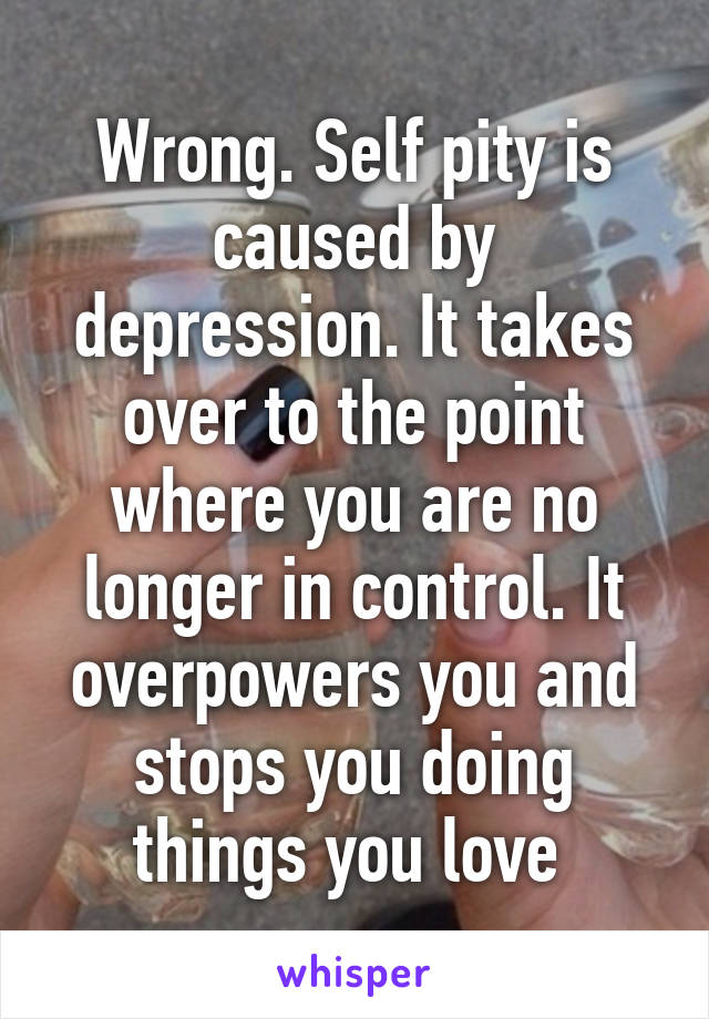 Wrong. Self pity is caused by depression. It takes over to the point where you are no longer in control. It overpowers you and stops you doing things you love 