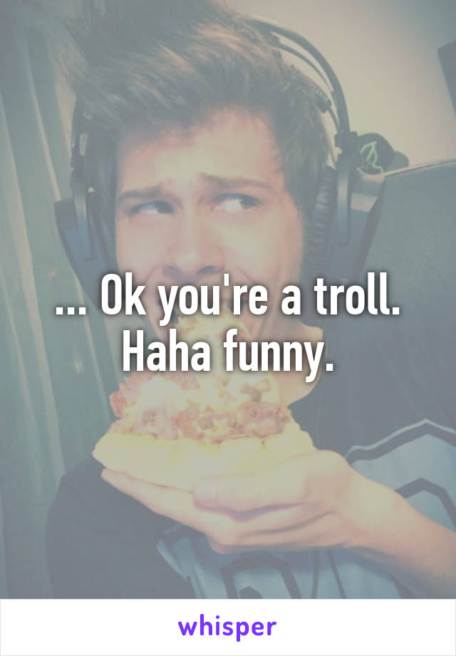 ... Ok you're a troll. Haha funny.