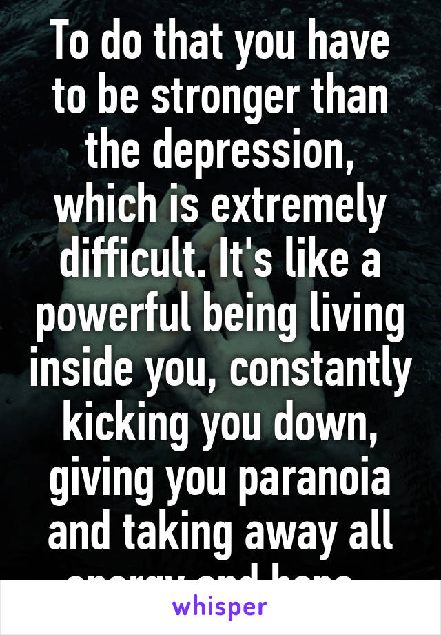 To do that you have to be stronger than the depression, which is extremely difficult. It's like a powerful being living inside you, constantly kicking you down, giving you paranoia and taking away all energy and hope. 