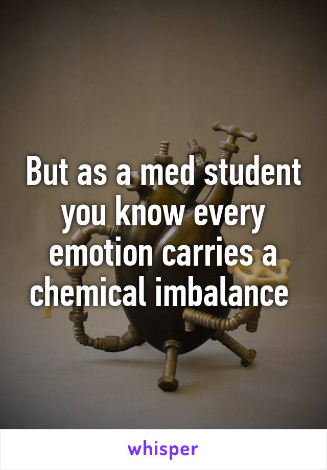 But as a med student you know every emotion carries a chemical imbalance 