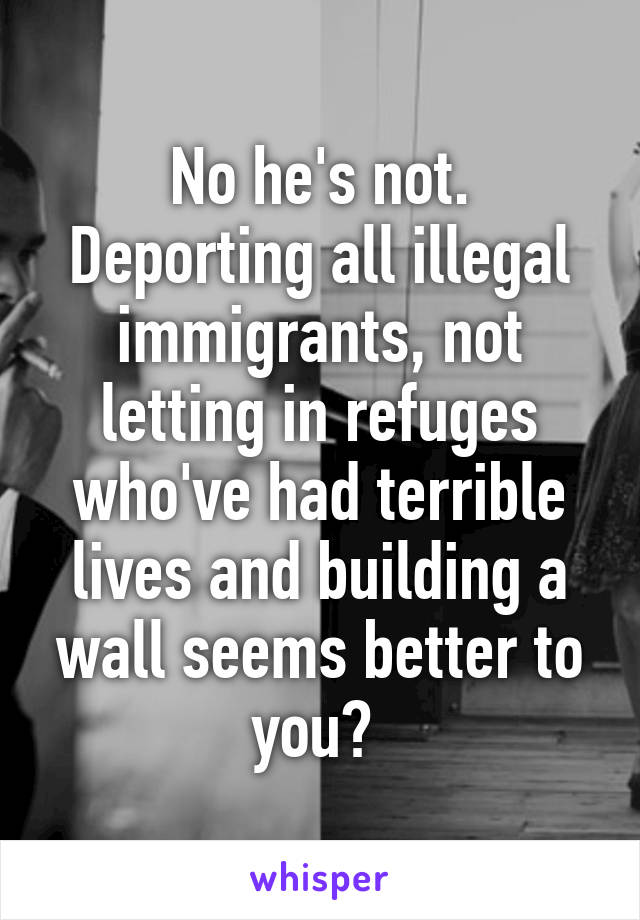 No he's not. Deporting all illegal immigrants, not letting in refuges who've had terrible lives and building a wall seems better to you? 