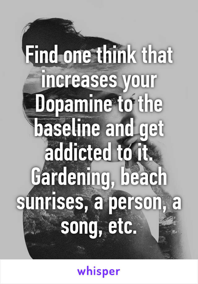 Find one think that increases your Dopamine to the baseline and get addicted to it. Gardening, beach sunrises, a person, a song, etc.