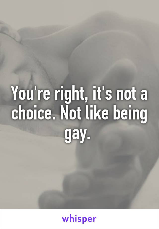 You're right, it's not a choice. Not like being gay. 