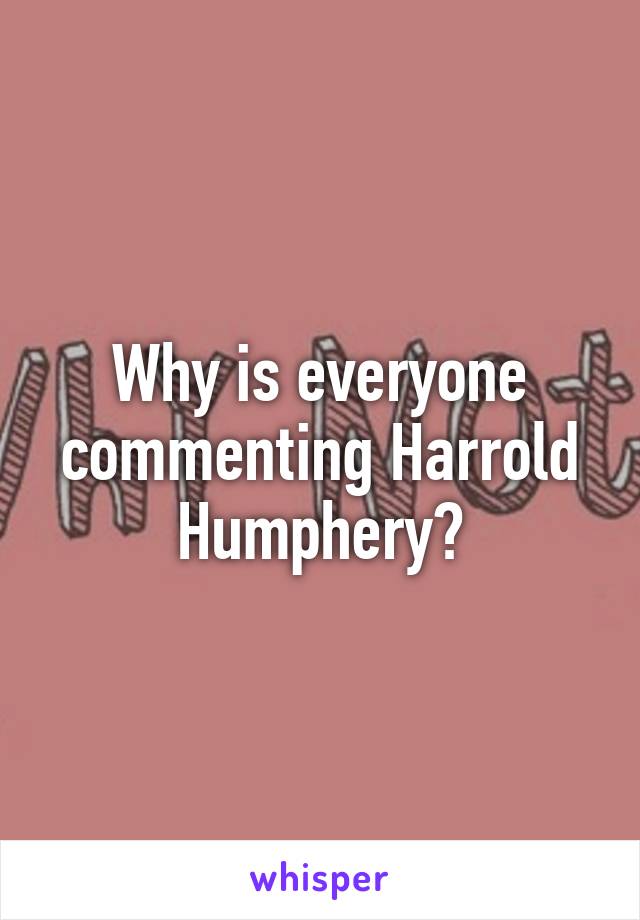 Why is everyone commenting Harrold Humphery?