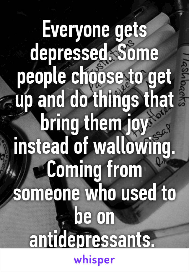 Everyone gets depressed. Some people choose to get up and do things that bring them joy instead of wallowing. Coming from someone who used to be on antidepressants. 