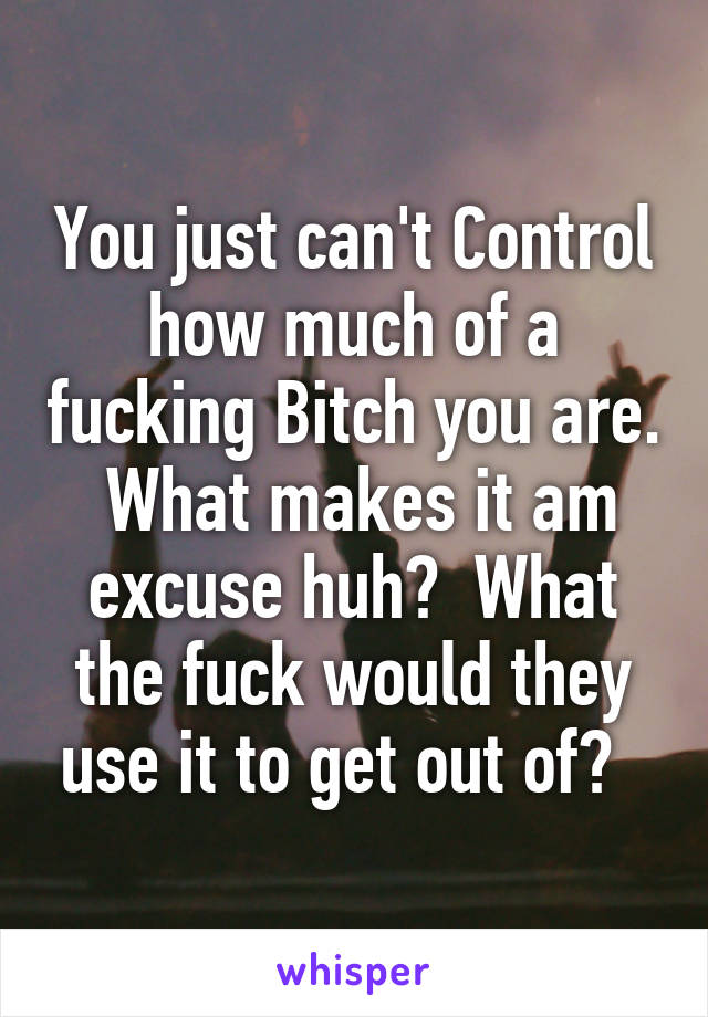 You just can't Control how much of a fucking Bitch you are.  What makes it am excuse huh?  What the fuck would they use it to get out of?  