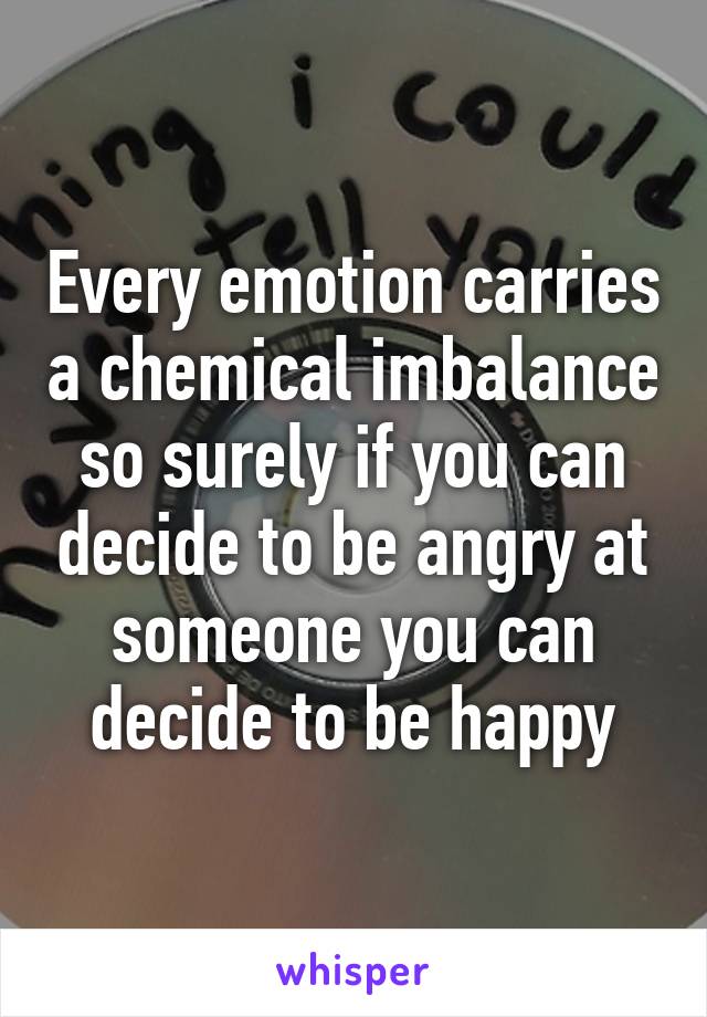 Every emotion carries a chemical imbalance so surely if you can decide to be angry at someone you can decide to be happy