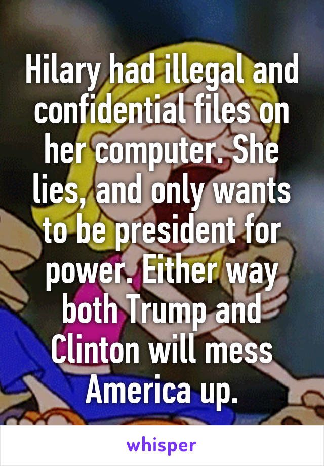 Hilary had illegal and confidential files on her computer. She lies, and only wants to be president for power. Either way both Trump and Clinton will mess America up.