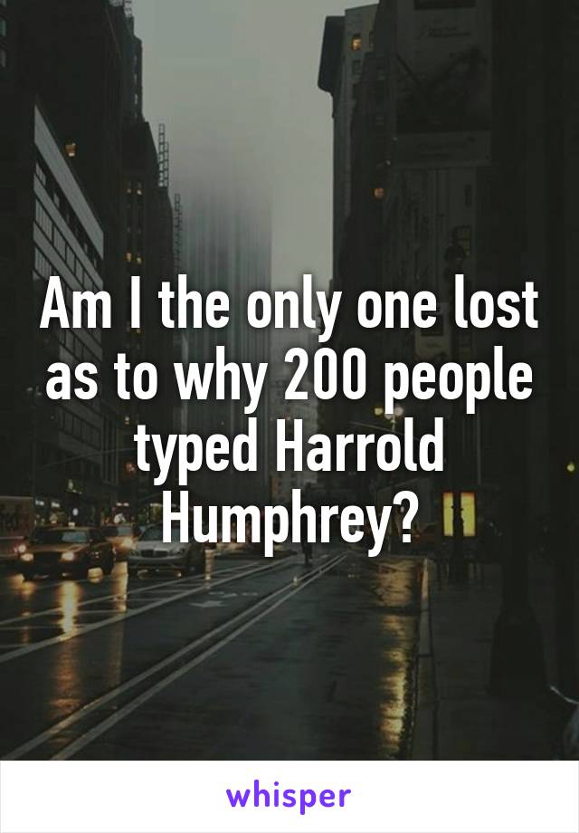 Am I the only one lost as to why 200 people typed Harrold Humphrey?