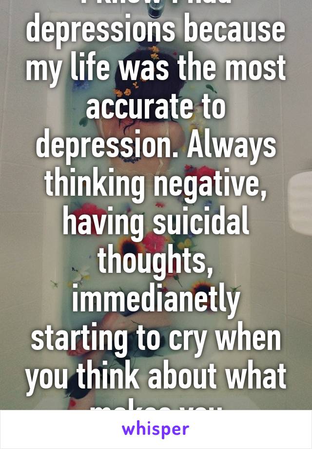 I know I had depressions because my life was the most accurate to depression. Always thinking negative, having suicidal thoughts, immedianetly starting to cry when you think about what makes you depressive.