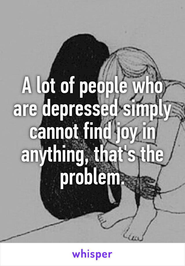 A lot of people who are depressed simply cannot find joy in anything, that's the problem.