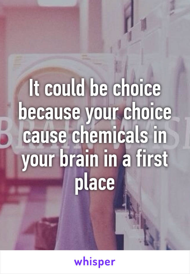 It could be choice because your choice cause chemicals in your brain in a first place