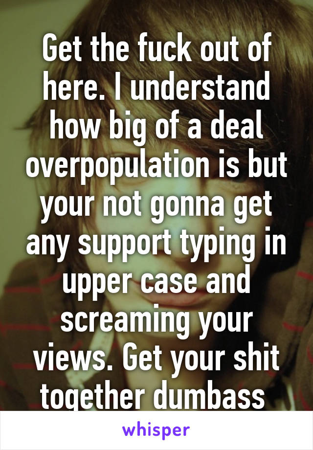 Get the fuck out of here. I understand how big of a deal overpopulation is but your not gonna get any support typing in upper case and screaming your views. Get your shit together dumbass 