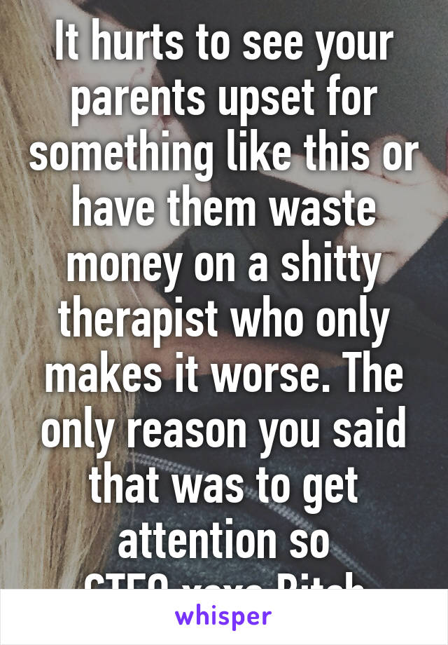 It hurts to see your parents upset for something like this or have them waste money on a shitty therapist who only makes it worse. The only reason you said that was to get attention so GTFO,xoxo Bitch