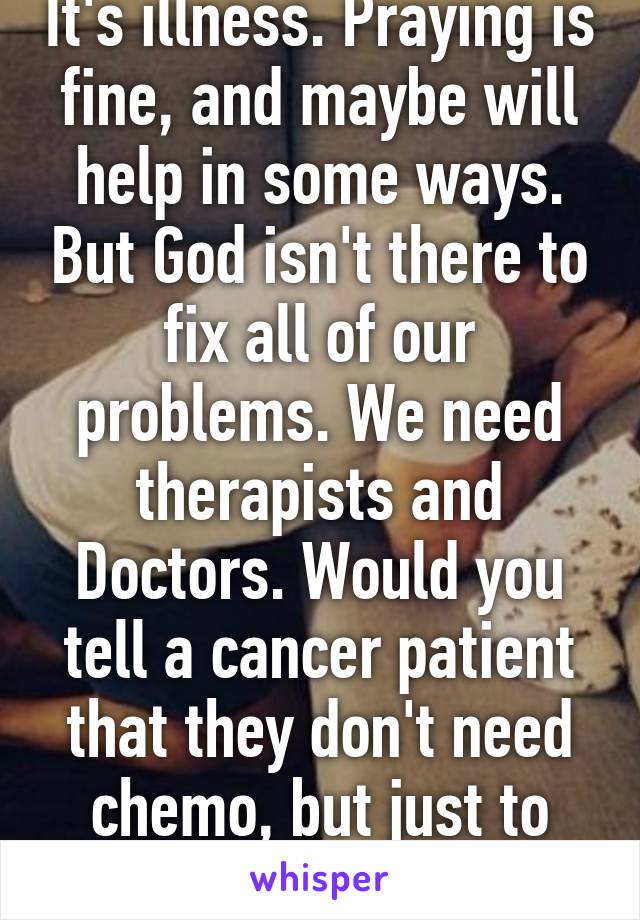 It's illness. Praying is fine, and maybe will help in some ways. But God isn't there to fix all of our problems. We need therapists and Doctors. Would you tell a cancer patient that they don't need chemo, but just to pray? 