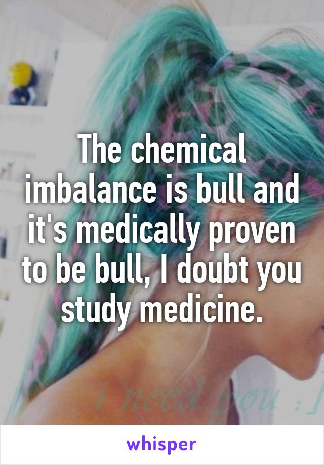 The chemical imbalance is bull and it's medically proven to be bull, I doubt you study medicine.