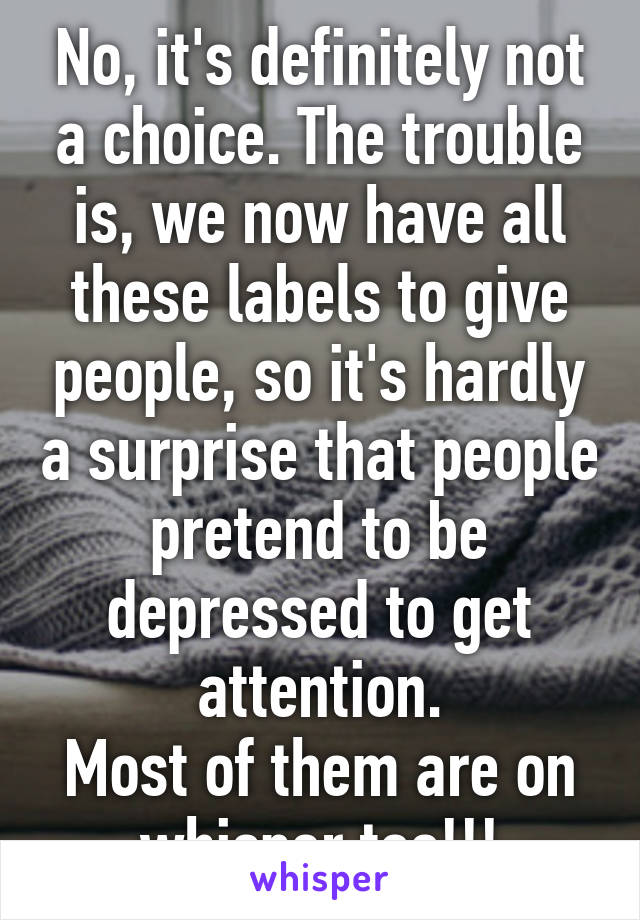 No, it's definitely not a choice. The trouble is, we now have all these labels to give people, so it's hardly a surprise that people pretend to be depressed to get attention.
Most of them are on whisper too!!!