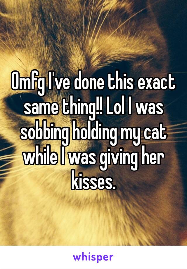 Omfg I've done this exact same thing!! Lol I was sobbing holding my cat while I was giving her kisses.