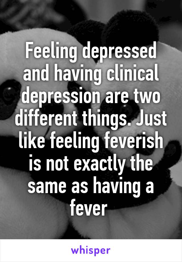 Feeling depressed and having clinical depression are two different things. Just like feeling feverish is not exactly the same as having a fever 