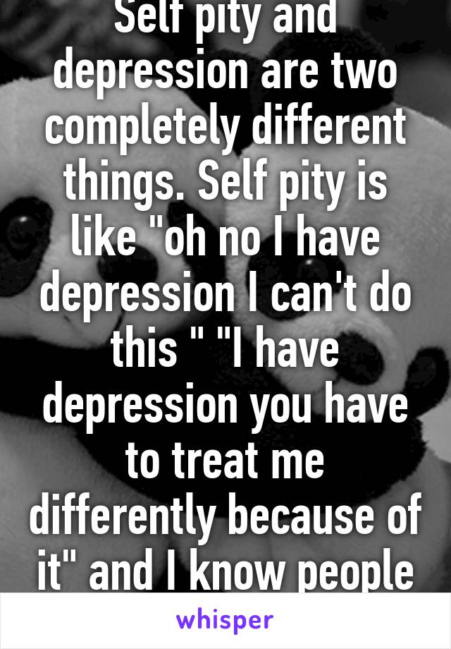 Self pity and depression are two completely different things. Self pity is like "oh no I have depression I can't do this " "I have depression you have to treat me differently because of it" and I know people like this. 