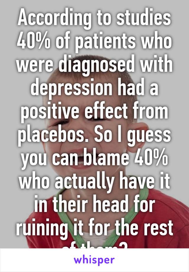 According to studies 40% of patients who were diagnosed with depression had a positive effect from placebos. So I guess you can blame 40% who actually have it in their head for ruining it for the rest of them?