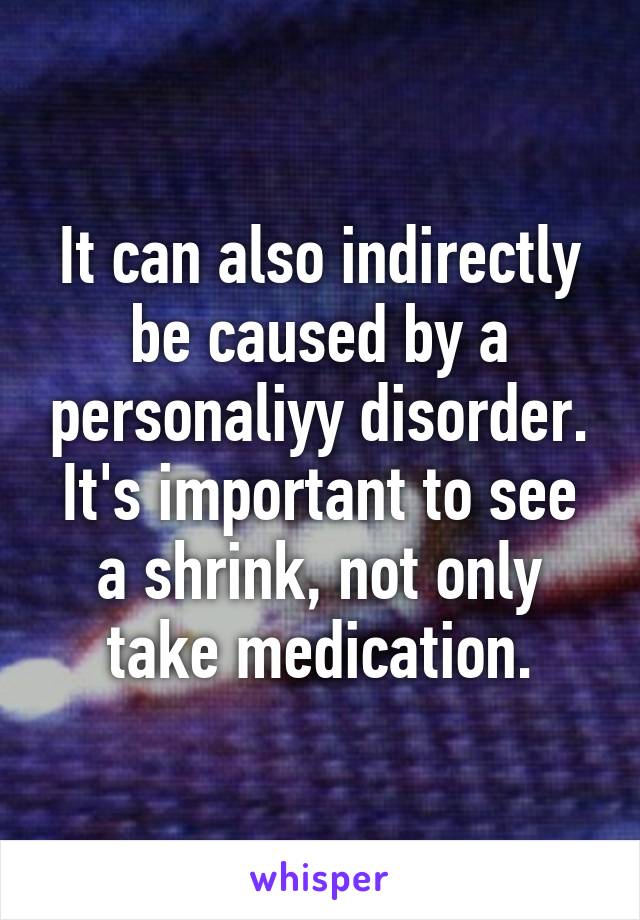 It can also indirectly be caused by a personaliyy disorder. It's important to see a shrink, not only take medication.