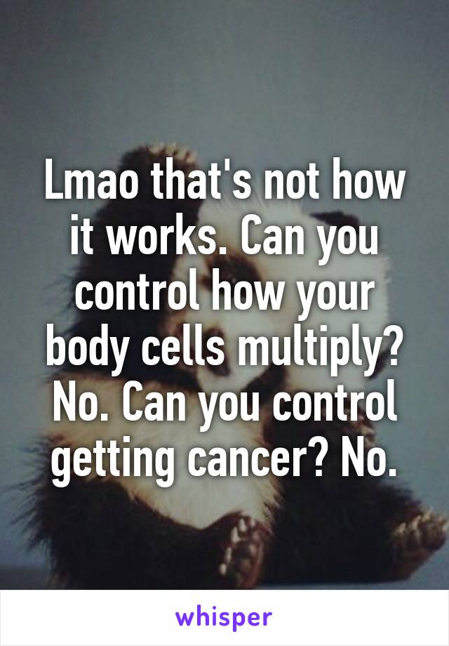 Lmao that's not how it works. Can you control how your body cells multiply? No. Can you control getting cancer? No.