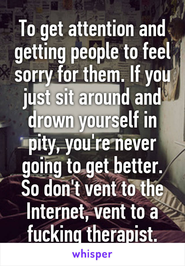 To get attention and getting people to feel sorry for them. If you just sit around and drown yourself in pity, you're never going to get better. So don't vent to the Internet, vent to a fucking therapist.