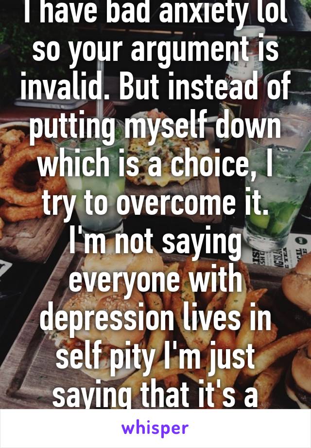 I have bad anxiety lol so your argument is invalid. But instead of putting myself down which is a choice, I try to overcome it. I'm not saying everyone with depression lives in self pity I'm just saying that it's a choice.