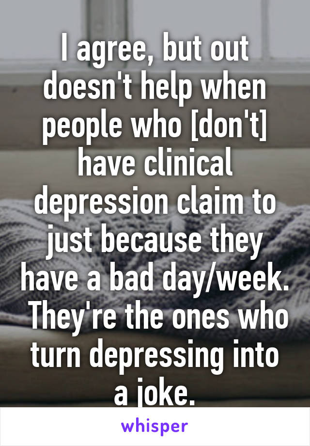 I agree, but out doesn't help when people who [don't] have clinical depression claim to just because they have a bad day/week.  They're the ones who turn depressing into a joke.