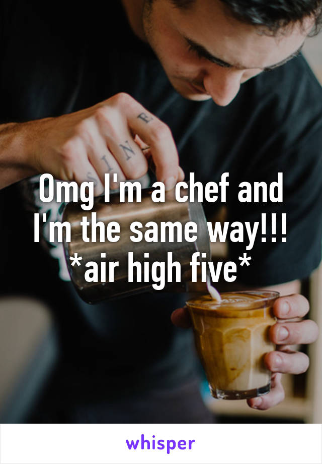 Omg I'm a chef and I'm the same way!!! *air high five*