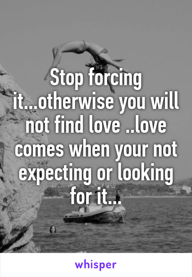 Stop forcing it...otherwise you will not find love ..love comes when your not expecting or looking for it...