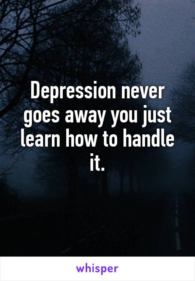 Depression never goes away you just learn how to handle it.
