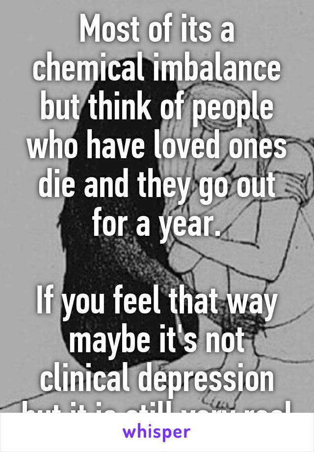 Most of its a chemical imbalance but think of people who have loved ones die and they go out for a year.

If you feel that way maybe it's not clinical depression but it is still very real