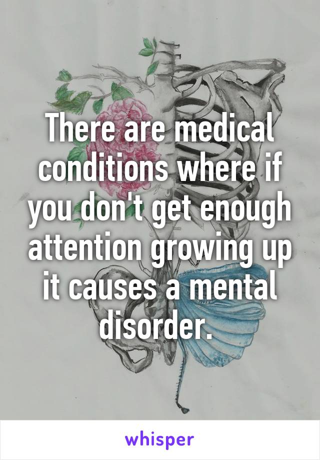 There are medical conditions where if you don't get enough attention growing up it causes a mental disorder. 