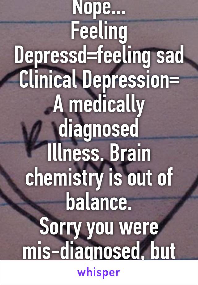 Nope...
Feeling Depressd=feeling sad
Clinical Depression=
A medically diagnosed
Illness. Brain chemistry is out of balance.
Sorry you were mis-diagnosed, but glad you're better