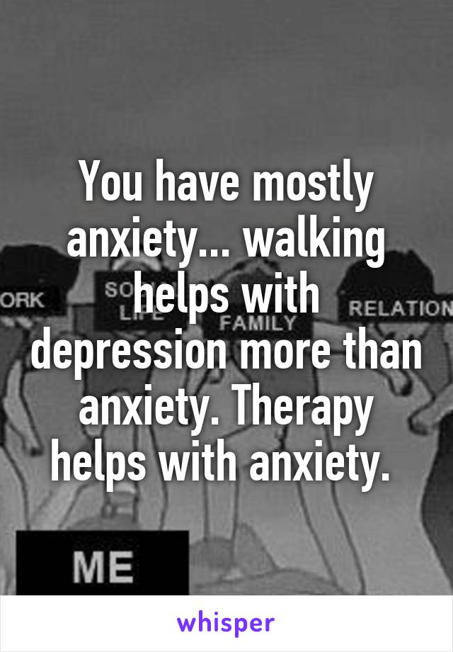 You have mostly anxiety... walking helps with depression more than anxiety. Therapy helps with anxiety. 