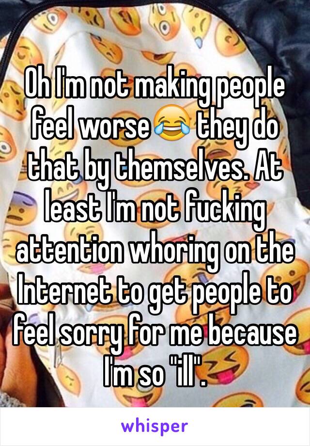 Oh I'm not making people feel worse😂 they do that by themselves. At least I'm not fucking attention whoring on the Internet to get people to
feel sorry for me because I'm so "ill".