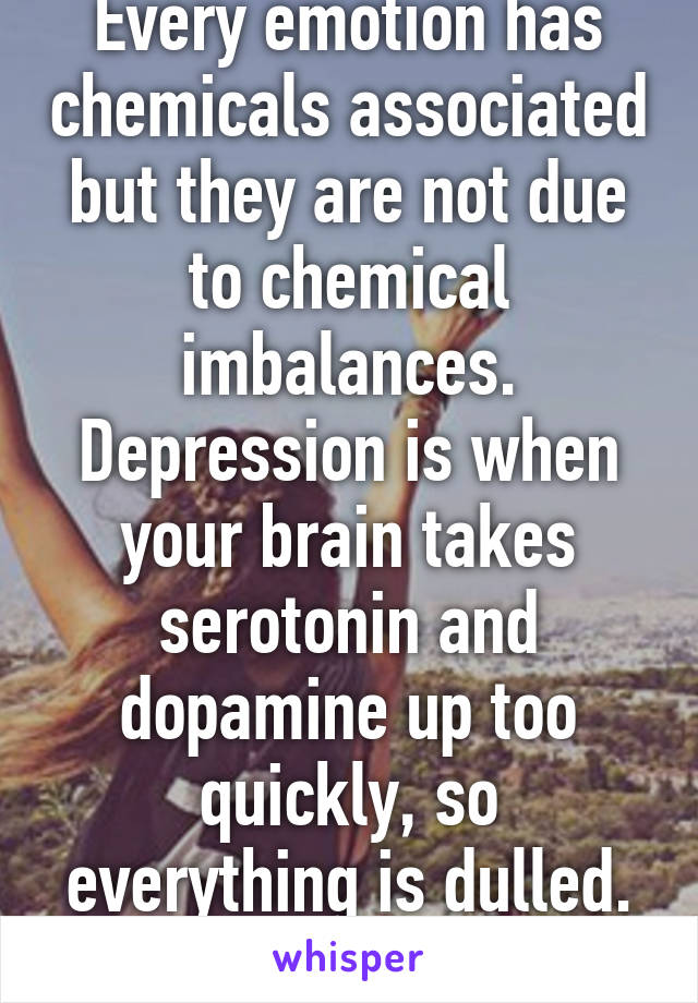 Every emotion has chemicals associated but they are not due to chemical imbalances. Depression is when your brain takes serotonin and dopamine up too quickly, so everything is dulled. It's not an emotion. 