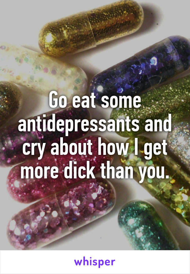 Go eat some antidepressants and cry about how I get more dick than you.