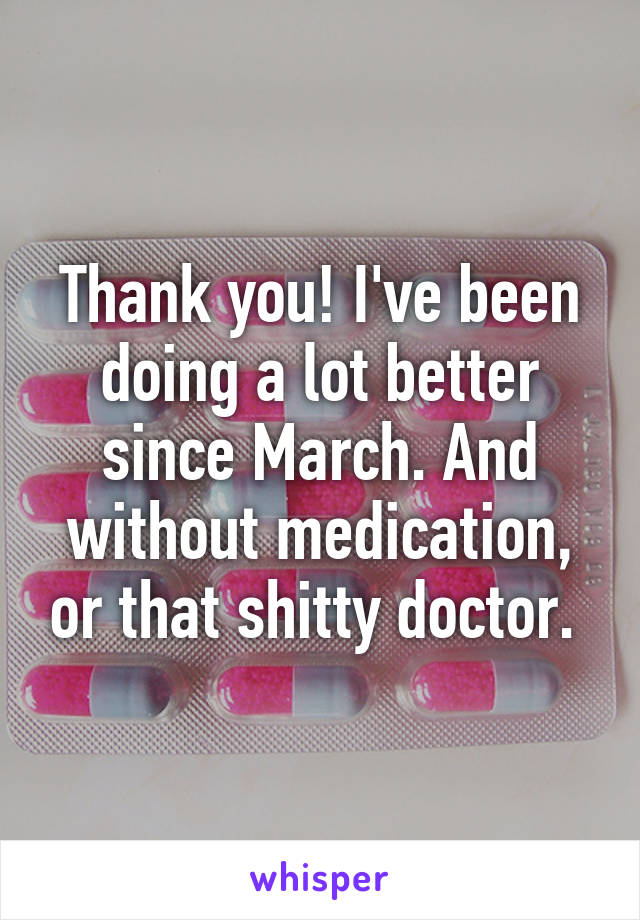 Thank you! I've been doing a lot better since March. And without medication, or that shitty doctor. 