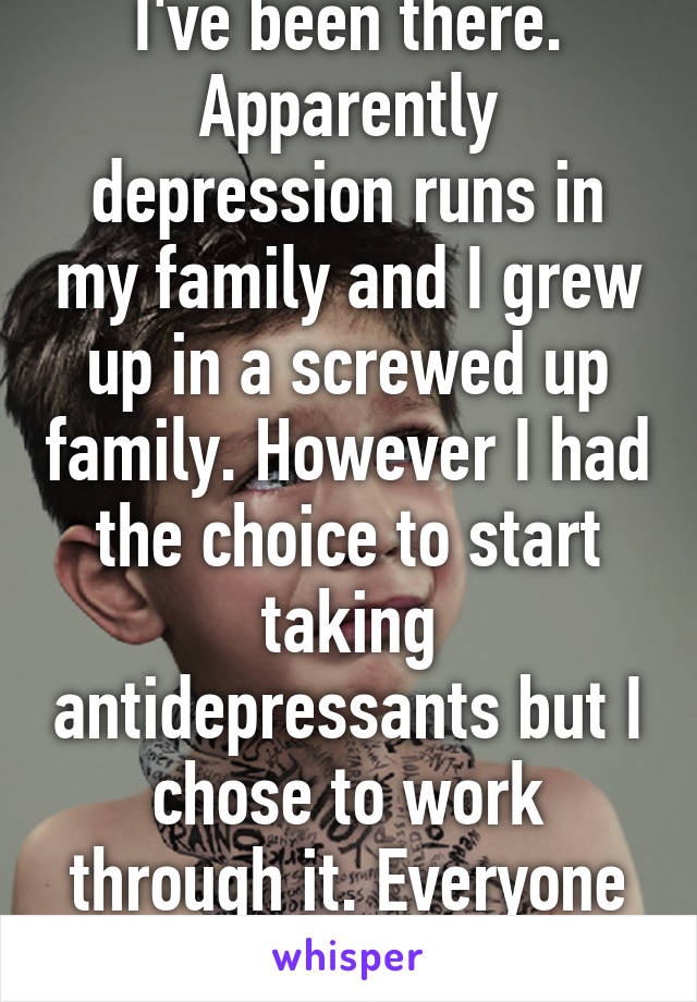 I've been there. Apparently depression runs in my family and I grew up in a screwed up family. However I had the choice to start taking antidepressants but I chose to work through it. Everyone is different so idk. 